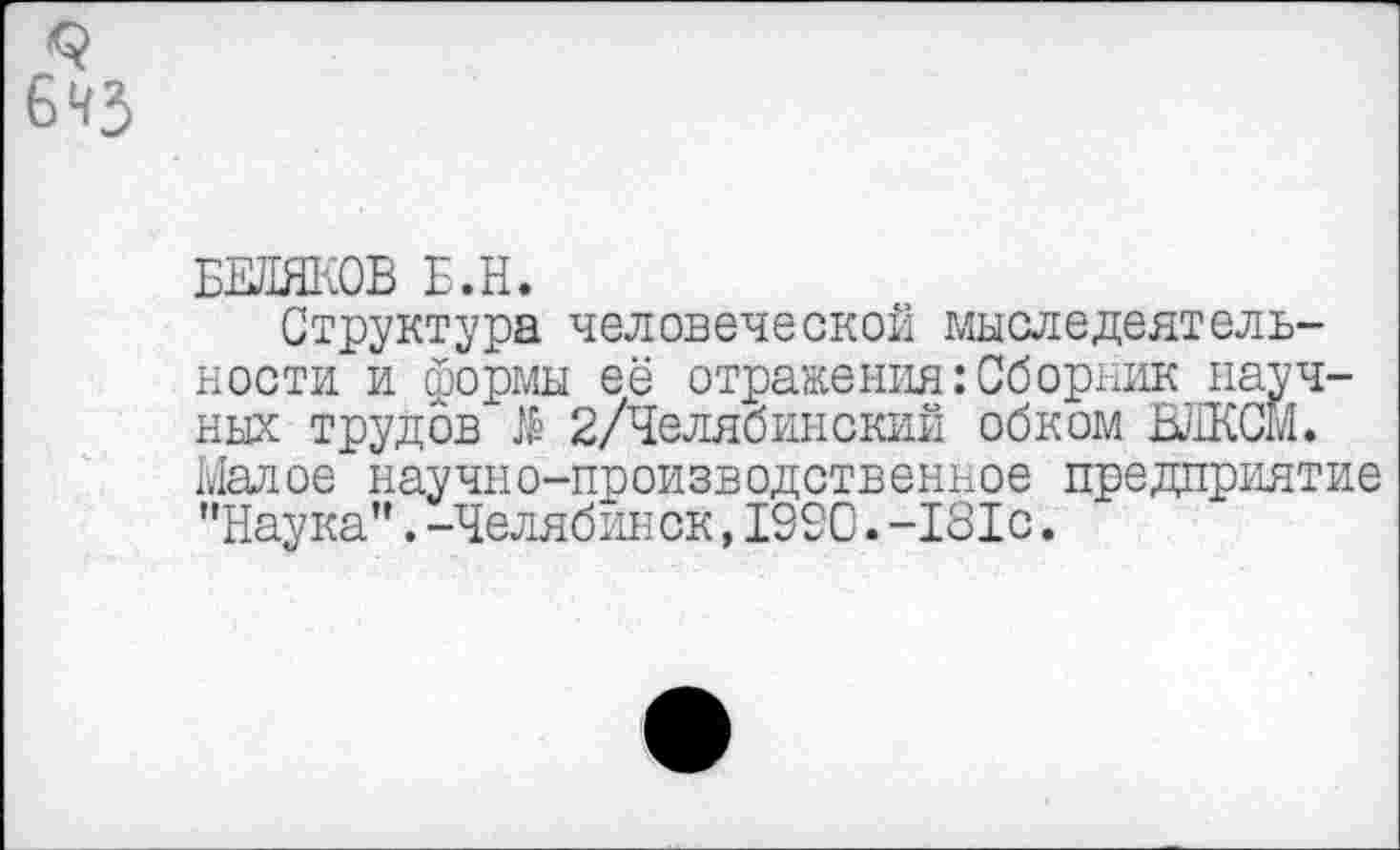 ﻿9 бчз
БЕЛЯКОВ Е.Н.
Структура человеческой мыследеятельности и формы её отражения:Сборник научных трудов $ 2/Челябинский обком ВЛКСМ. Малое научно-производственное предприятие "Наука”.-Челябинск,1990.-181с.